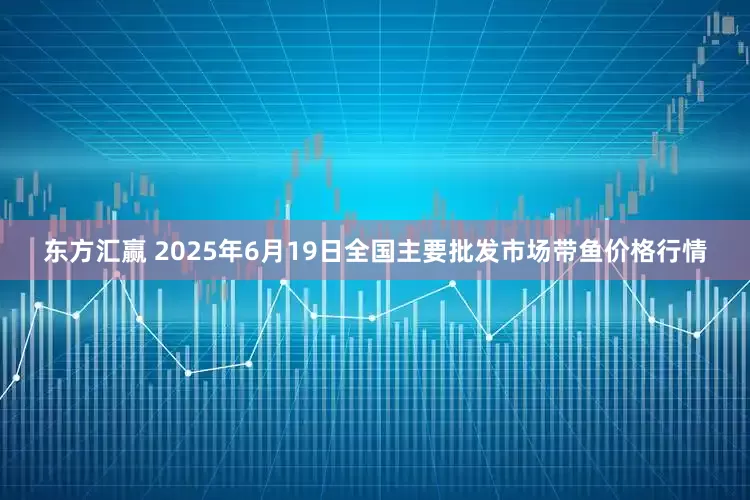 东方汇赢 2025年6月19日全国主要批发市场带鱼价格行情