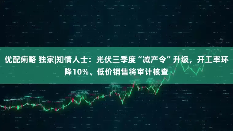 优配痢略 独家|知情人士：光伏三季度“减产令”升级，开工率环降10%、低价销售将审计核查