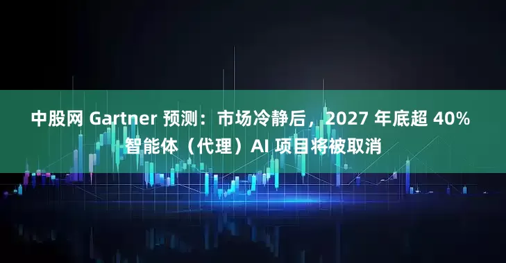 中股网 Gartner 预测：市场冷静后，2027 年底超 40% 智能体（代理）AI 项目将被取消