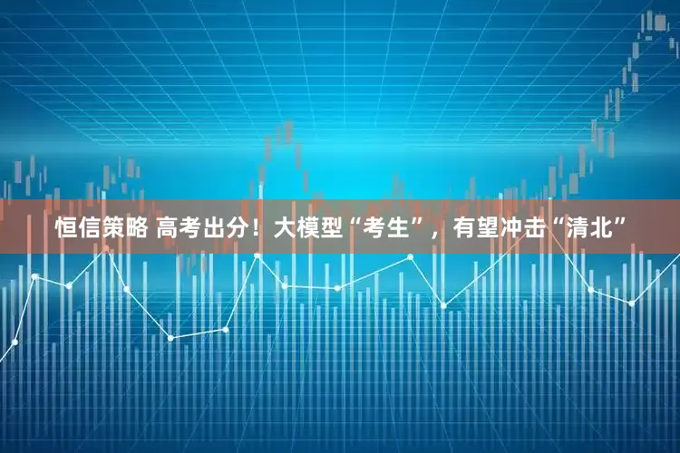恒信策略 高考出分！大模型“考生”，有望冲击“清北”