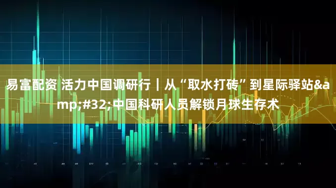 易富配资 活力中国调研行｜从“取水打砖”到星际驿站&#32;中国科研人员解锁月球生存术