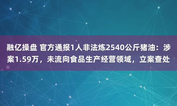 融亿操盘 官方通报1人非法炼2540公斤猪油：涉案1.59万，未流向食品生产经营领域，立案查处