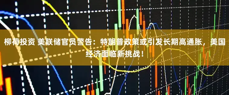 柳荷投资 美联储官员警告：特朗普政策或引发长期高通胀，美国经济面临新挑战！