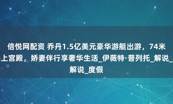 倍悦网配资 乔丹1.5亿美元豪华游艇出游，74米如海上宫殿，娇妻伴行享奢华生活_伊薇特·普列托_解说_度假