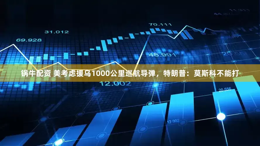 锅牛配资 美考虑援乌1000公里巡航导弹，特朗普：莫斯科不能打