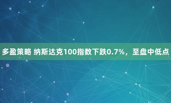 多盈策略 纳斯达克100指数下跌0.7%，至盘中低点