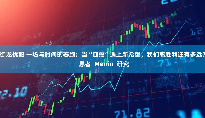 御龙优配 一场与时间的赛跑：当“血癌”遇上新希望，我们离胜利还有多远？_患者_Menin_研究