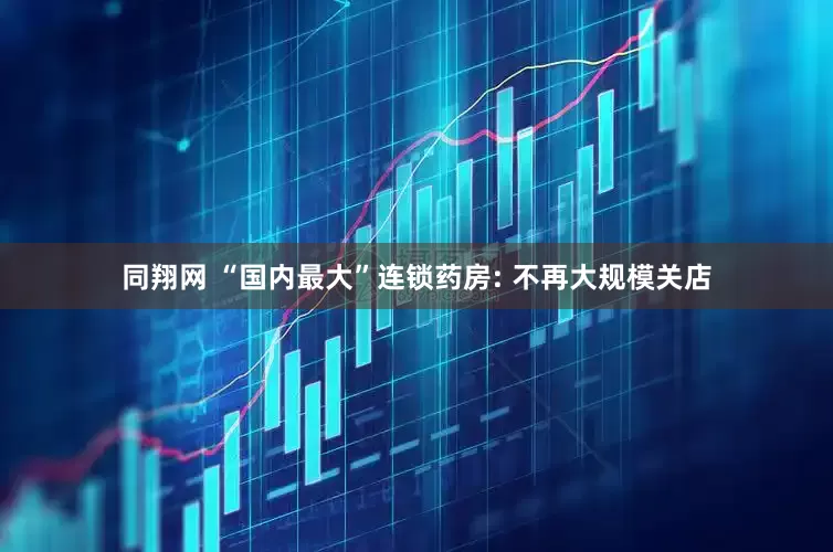 同翔网 “国内最大”连锁药房: 不再大规模关店