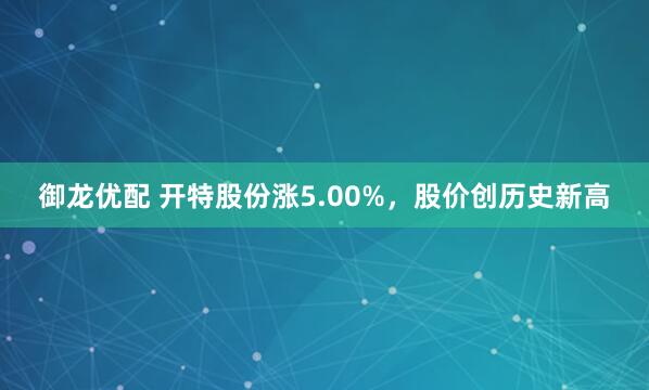 御龙优配 开特股份涨5.00%，股价创历史新高