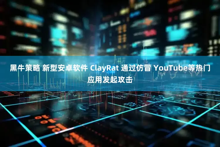 黑牛策略 新型安卓软件 ClayRat 通过仿冒 YouTube等热门应用发起攻击