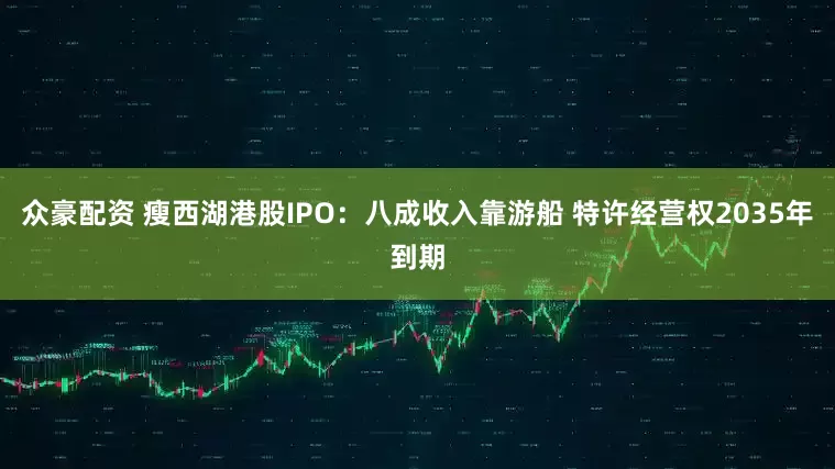 众豪配资 瘦西湖港股IPO：八成收入靠游船 特许经营权2035年到期