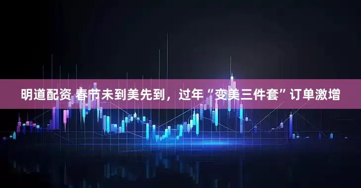 明道配资 春节未到美先到，过年“变美三件套”订单激增