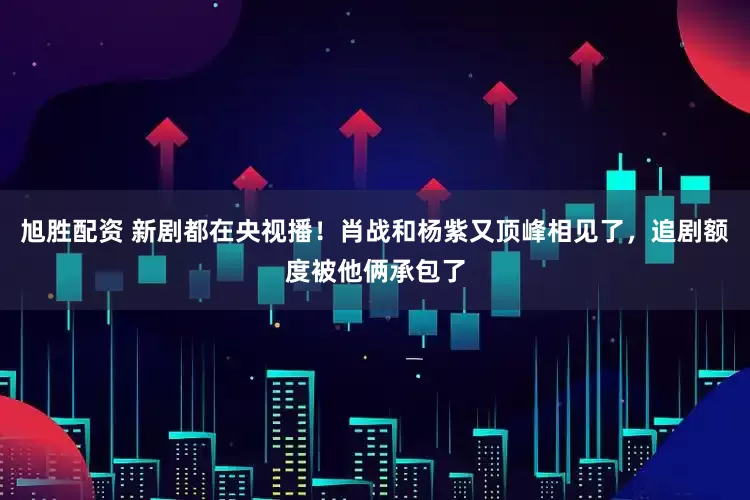 旭胜配资 新剧都在央视播！肖战和杨紫又顶峰相见了，追剧额度被他俩承包了