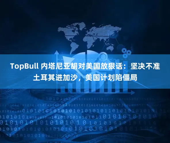 TopBull 内塔尼亚胡对美国放狠话：坚决不准土耳其进加沙，美国计划陷僵局
