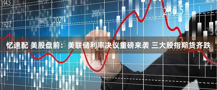忆速配 美股盘前：美联储利率决议重磅来袭 三大股指期货齐跌